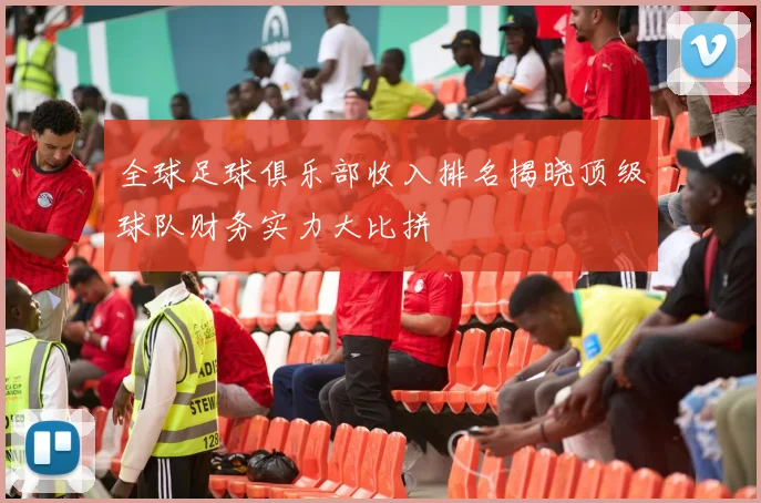 全球足球俱乐部收入排名揭晓顶级球队财务实力大比拼