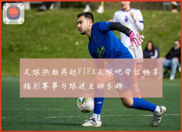 足球热潮再起FIFA足球吧带你畅享精彩赛事与球迷互动乐趣