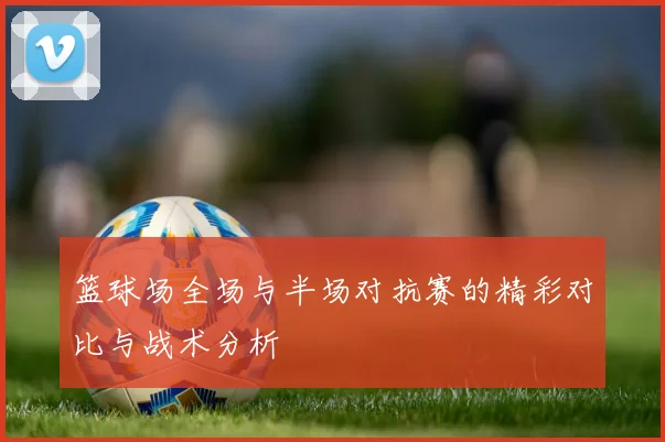 篮球场全场与半场对抗赛的精彩对比与战术分析