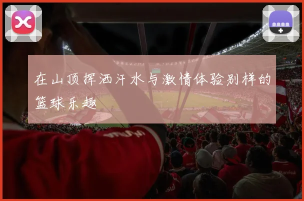 在山顶挥洒汗水与激情体验别样的篮球乐趣