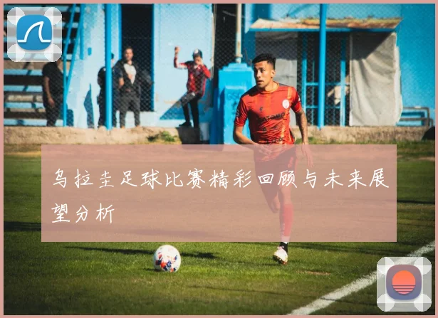 乌拉圭足球比赛精彩回顾与未来展望分析
