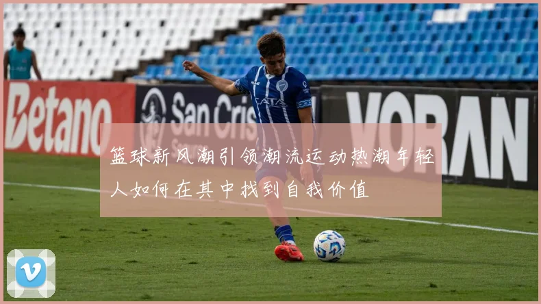 篮球新风潮引领潮流运动热潮年轻人如何在其中找到自我价值