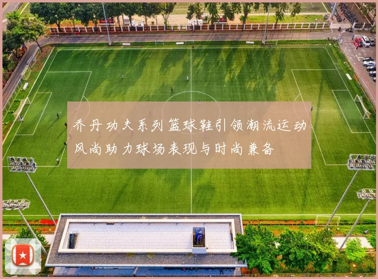 乔丹功夫系列篮球鞋引领潮流运动风尚助力球场表现与时尚兼备