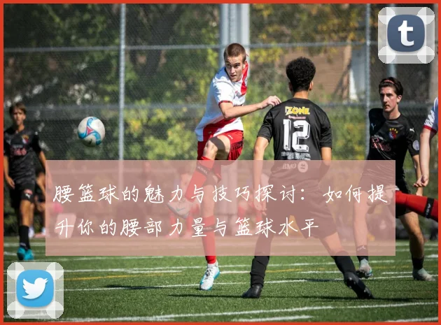 腰篮球的魅力与技巧探讨：如何提升你的腰部力量与篮球水平