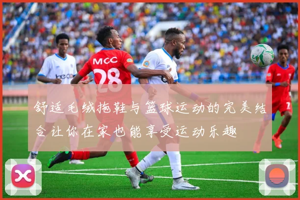 舒适毛绒拖鞋与篮球运动的完美结合让你在家也能享受运动乐趣