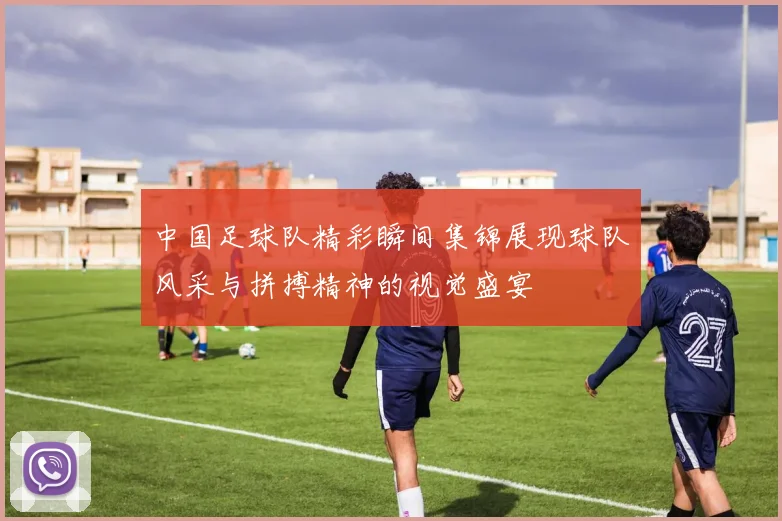 中国足球队精彩瞬间集锦展现球队风采与拼搏精神的视觉盛宴